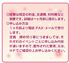 経費は規定の料金、交通費、材料費など実費です。詳細は一ヶ月前に提示します。申し込み方法：一ヶ月前より電話・FAX・メールで受付します。定員、締め切り等につきましては、それぞれのイベントごとに申し込み内容が違いますので、配布された要項、又は、HPでご確認の上お申し込みください。